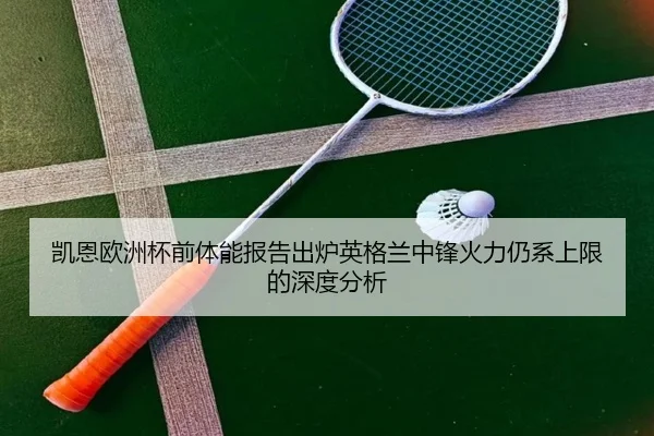 凯恩欧洲杯前体能报告出炉英格兰中锋火力仍系上限的深度分析